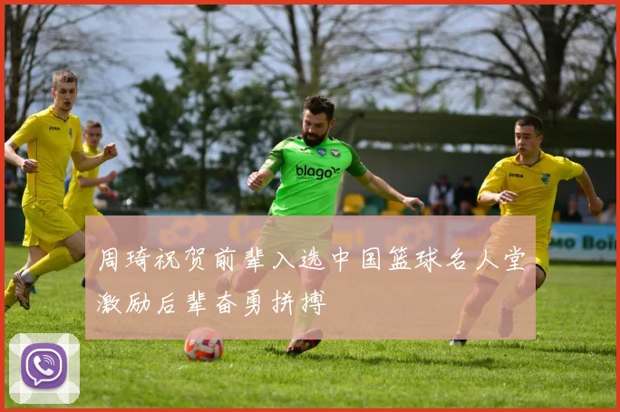 周琦祝贺前辈入选中国篮球名人堂激励后辈奋勇拼搏