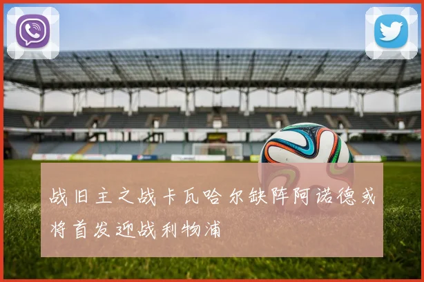 战旧主之战卡瓦哈尔缺阵阿诺德或将首发迎战利物浦