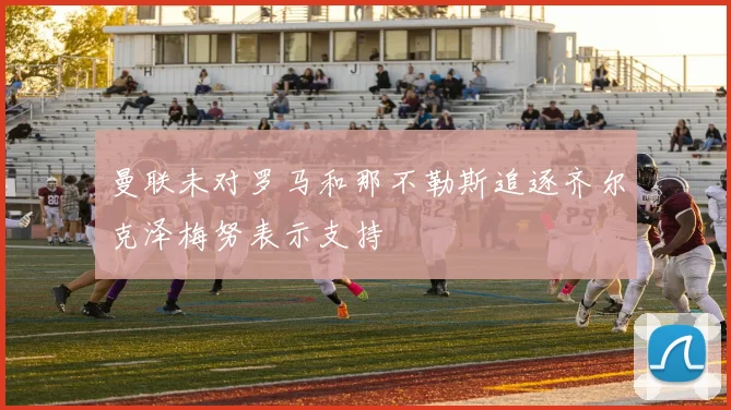 曼联未对罗马和那不勒斯追逐齐尔克泽梅努表示支持