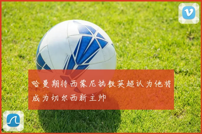 哈曼期待西蒙尼执教英超认为他将成为切尔西新主帅