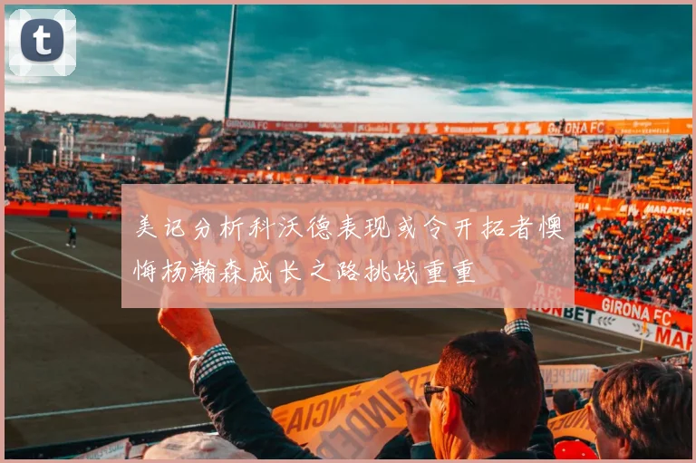 美记分析科沃德表现或令开拓者懊悔杨瀚森成长之路挑战重重