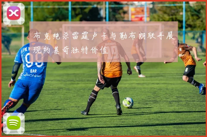 布克绝杀雷霆卢卡与勒布朗联手展现约基奇独特价值