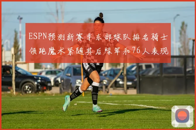 ESPN预测新赛季东部球队排名骑士领跑魔术紧随其后绿军和76人表现各异