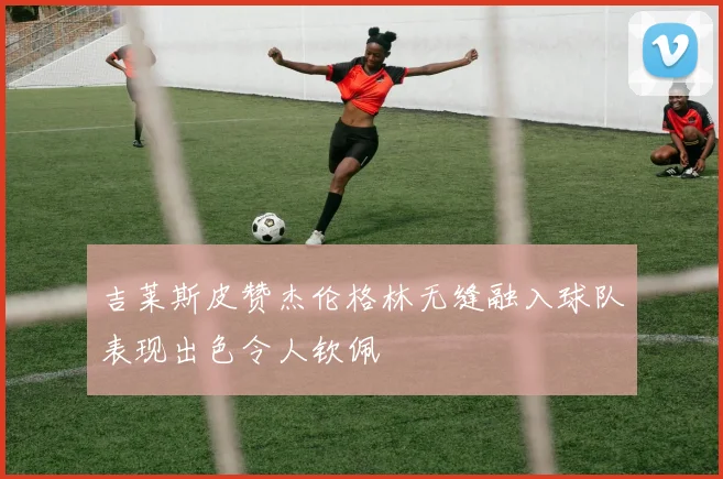 吉莱斯皮赞杰伦格林无缝融入球队表现出色令人钦佩