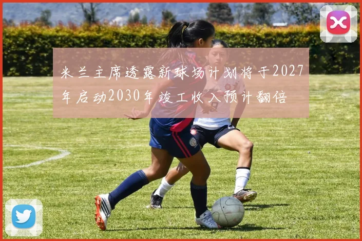 米兰主席透露新球场计划将于2027年启动2030年竣工收入预计翻倍