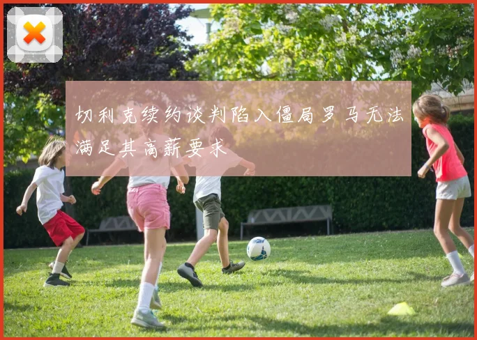 切利克续约谈判陷入僵局罗马无法满足其高薪要求