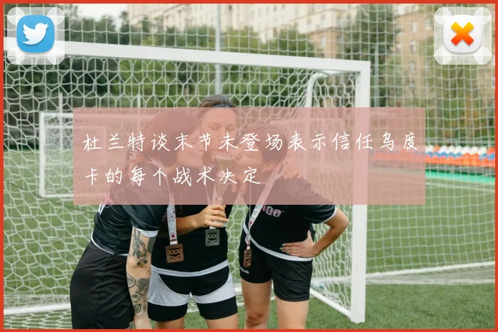 杜兰特谈末节未登场表示信任乌度卡的每个战术决定