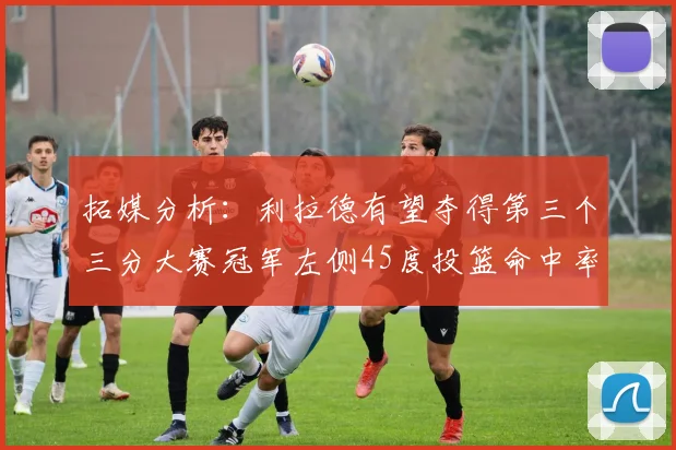 拓媒分析：利拉德有望夺得第三个三分大赛冠军左侧45度投篮命中率惊人