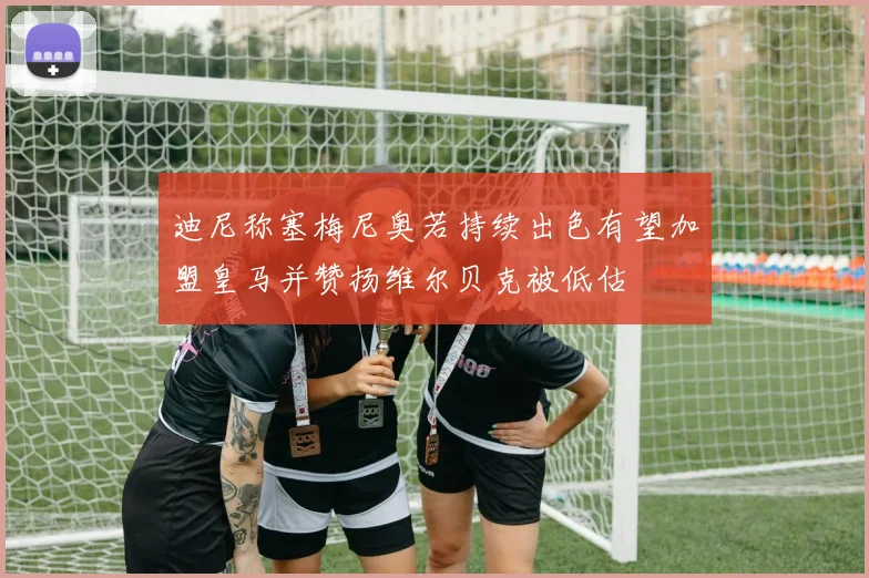 迪尼称塞梅尼奥若持续出色有望加盟皇马并赞扬维尔贝克被低估