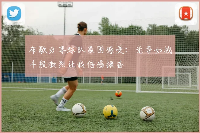 布歇分享球队氛围感受：竞争如战斗般激烈让我倍感振奋