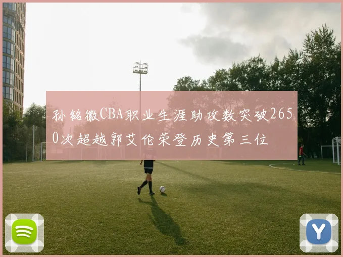 孙铭徽CBA职业生涯助攻数突破2650次超越郭艾伦荣登历史第三位