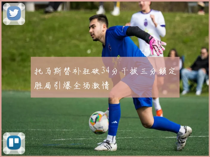 托马斯替补狂砍34分干拔三分锁定胜局引爆全场激情