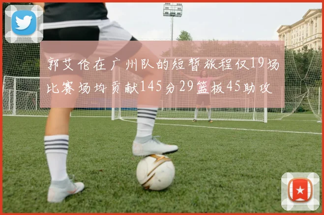 郭艾伦在广州队的短暂旅程仅19场比赛场均贡献145分29篮板45助攻