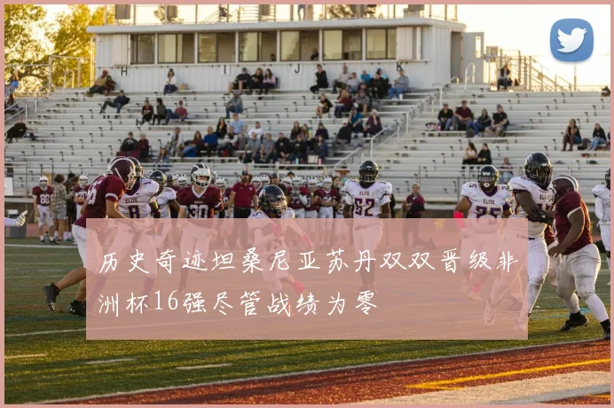 历史奇迹坦桑尼亚苏丹双双晋级非洲杯16强尽管战绩为零