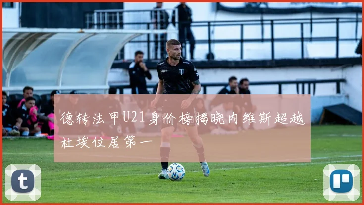 德转法甲U21身价榜揭晓内维斯超越杜埃位居第一