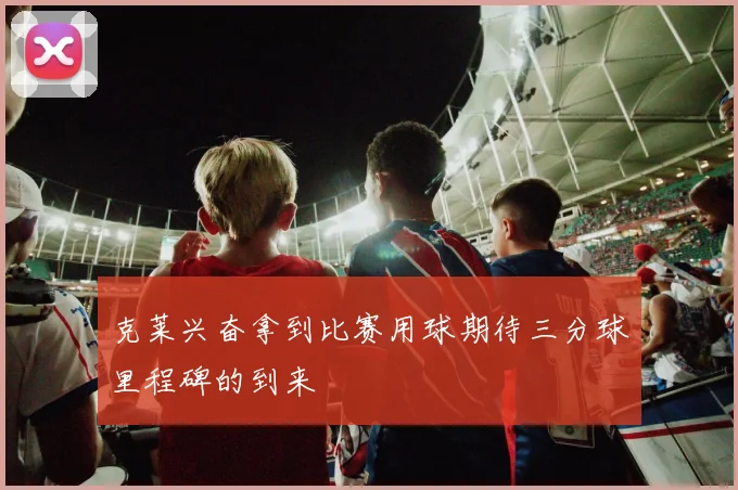 克莱兴奋拿到比赛用球期待三分球里程碑的到来