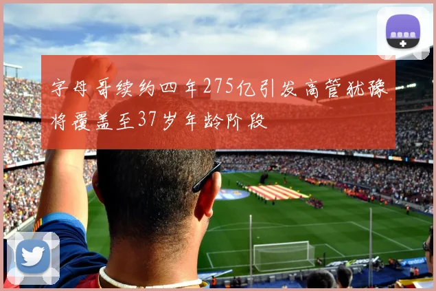 字母哥续约四年275亿引发高管犹豫将覆盖至37岁年龄阶段