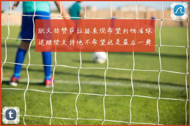 欧文称赞萨拉赫表现希望利物浦球迷继续支持他不希望这是最后一舞