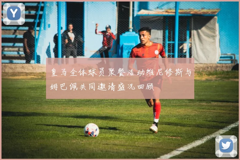 皇马全体球员聚餐活动维尼修斯与姆巴佩共同邀请盛况回顾