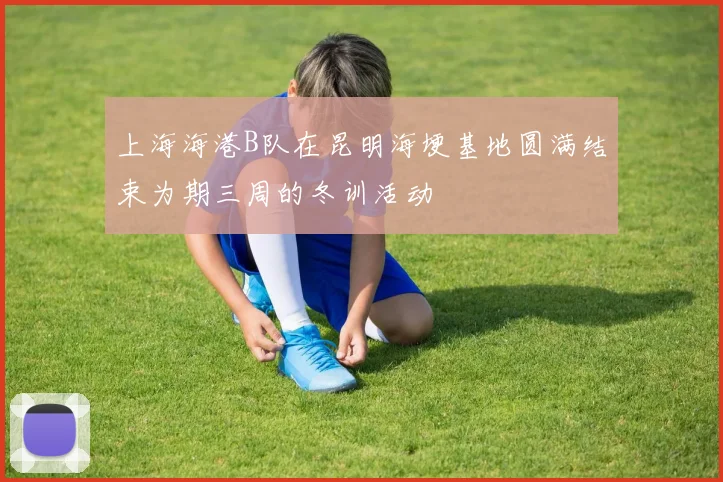 上海海港B队在昆明海埂基地圆满结束为期三周的冬训活动