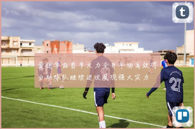 爱德华兹首节火力全开半场高效得分助球队继续进攻展现强大实力